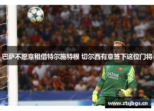 巴萨不愿意租借特尔施特根 切尔西有意签下这位门将