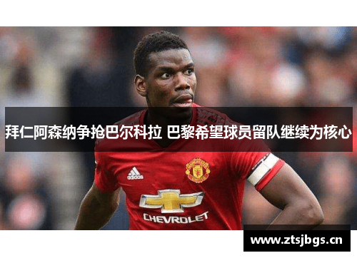 拜仁阿森纳争抢巴尔科拉 巴黎希望球员留队继续为核心